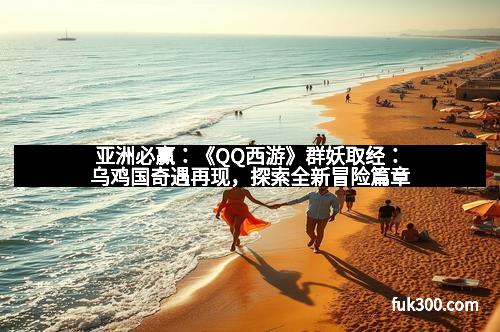 亚洲必赢:《QQ西游》群妖取经:乌鸡国奇遇再现,探索全新冒险篇章